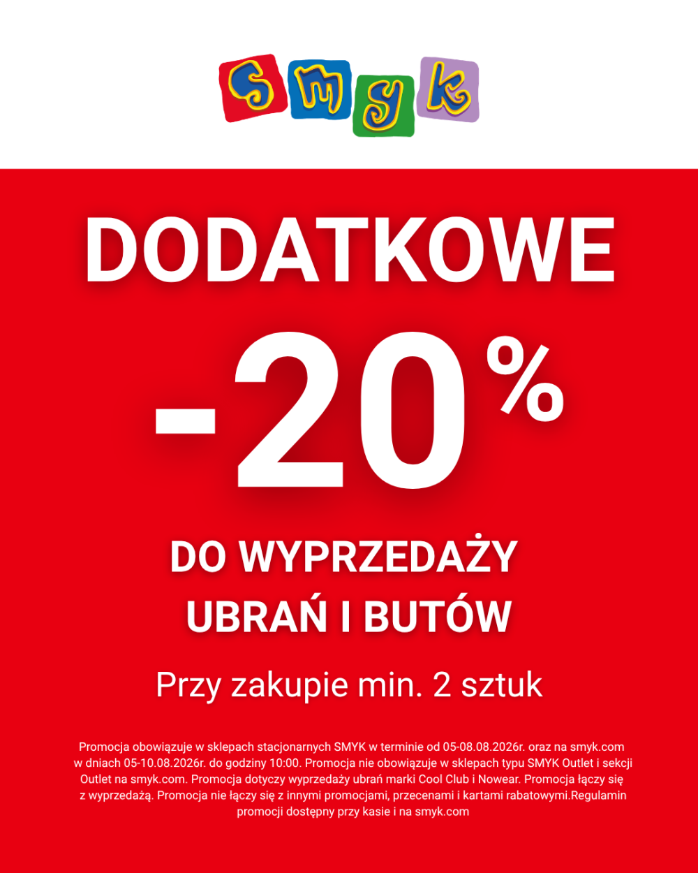 Czerwono-biały baner promocyjny SMYK. W górnej części umieszczono kolorowe logo marki. Poniżej duży biały napis: „DODATKOWE -20% DO WYPRZEDAŻY UBRAŃ I BUTÓW Przy zakupie min. 2 sztuk”. Na dole znajduje się informacja prawna: „Promocja obowiązuje w sklepach stacjonarnych SMYK w terminie od 05-08.08.2026 r. oraz na smyk.com w dniach 05-10.08.2026 r. do godziny 10:00. Promocja nie obowiązuje w sklepach typu SMYK Outlet i sekcji Outlet na smyk.com. Promocja dotyczy wyprzedaży ubrań marki Cool Club i Nowear. Promocja łączy się z wyprzedażą. Promocja nie łączy się z innymi promocjami, przecenami i kartami rabatowymi. Regulamin promocji dostępny przy kasie i na smyk.com”.